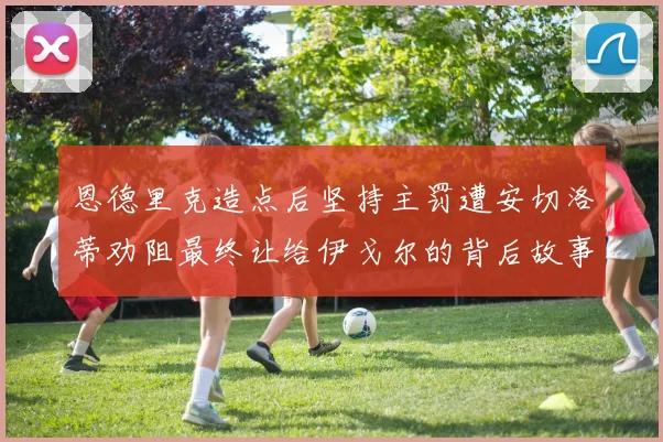 恩德里克造点后坚持主罚遭安切洛蒂劝阻最终让给伊戈尔的背后故事