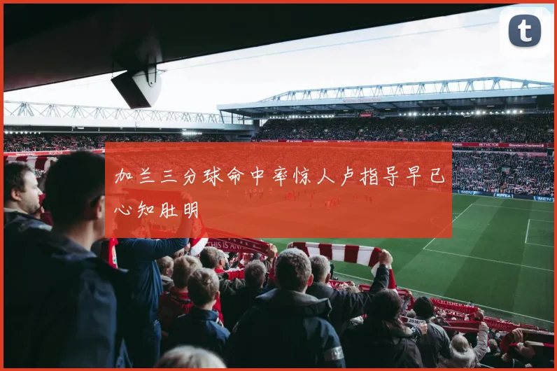 加兰三分球命中率惊人卢指导早已心知肚明