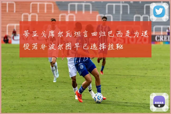 蒂亚戈席尔瓦坦言回归巴西是为退役若非波尔图早已选择挂靴