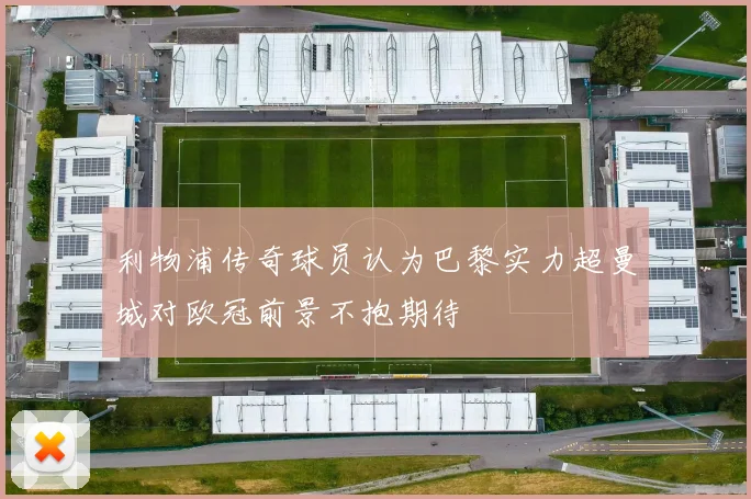 利物浦传奇球员认为巴黎实力超曼城对欧冠前景不抱期待