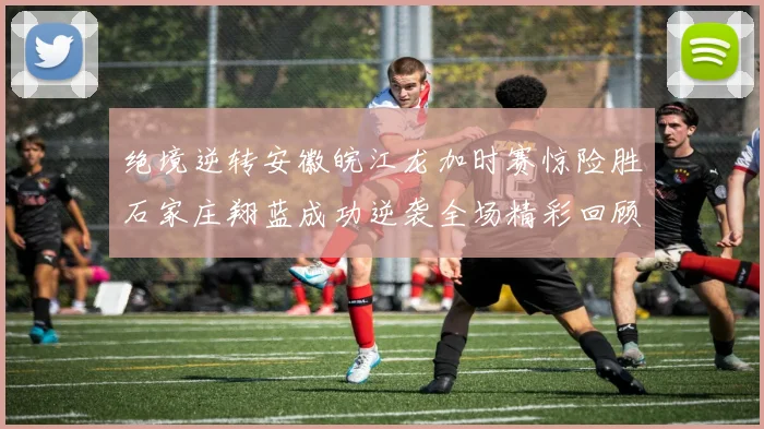 绝境逆转安徽皖江龙加时赛惊险胜石家庄翔蓝成功逆袭全场精彩回顾