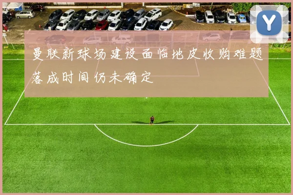 曼联新球场建设面临地皮收购难题落成时间仍未确定