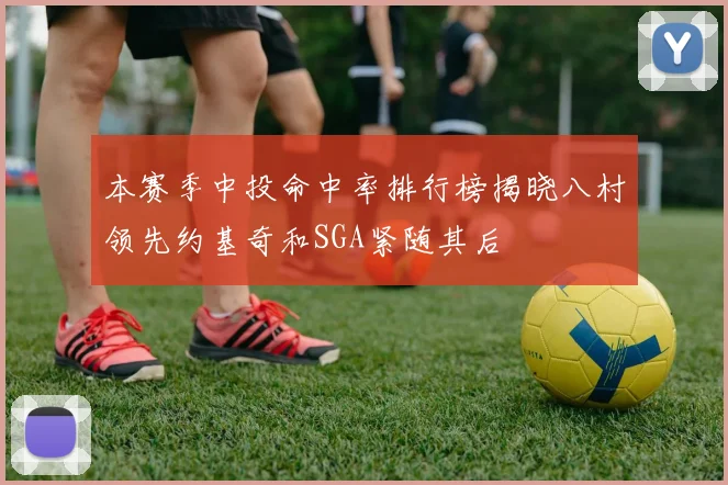 本赛季中投命中率排行榜揭晓八村领先约基奇和SGA紧随其后