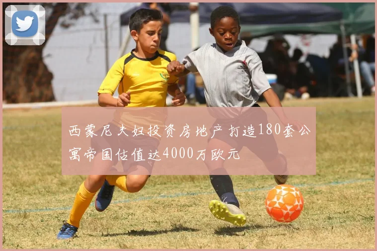 西蒙尼夫妇投资房地产打造180套公寓帝国估值达4000万欧元