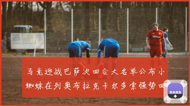 马竞迎战巴萨次回合大名单公布小蜘蛛在列奥布拉克卡尔多索强势回归