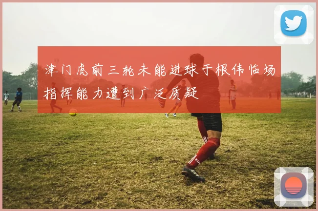 津门虎前三轮未能进球于根伟临场指挥能力遭到广泛质疑