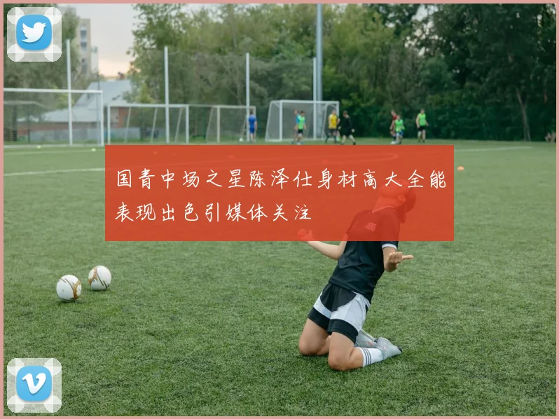 国青中场之星陈泽仕身材高大全能表现出色引媒体关注