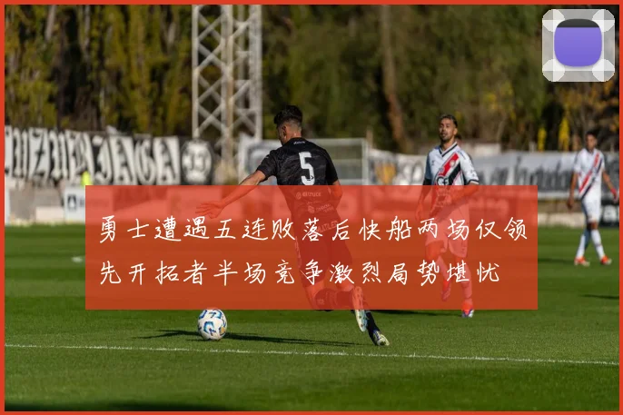 勇士遭遇五连败落后快船两场仅领先开拓者半场竞争激烈局势堪忧