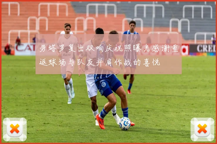 劳塔罗复出双响庆祝照曝光感谢重返球场与队友并肩作战的喜悦