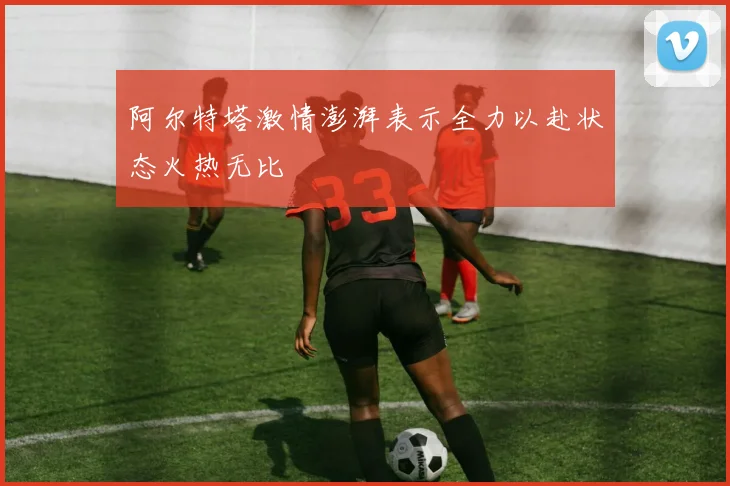 阿尔特塔激情澎湃表示全力以赴状态火热无比