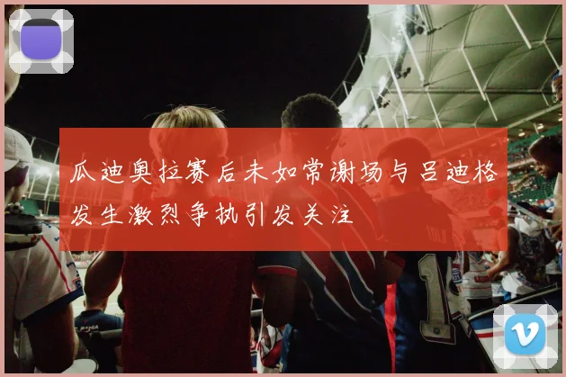 瓜迪奥拉赛后未如常谢场与吕迪格发生激烈争执引发关注