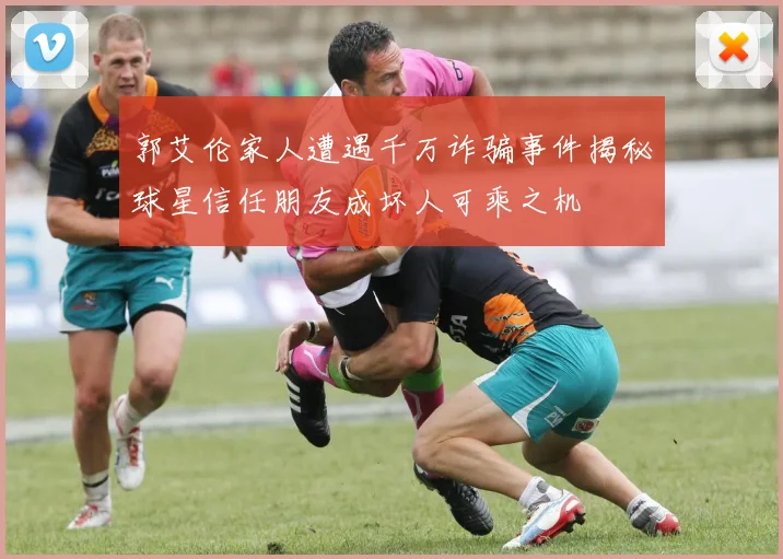 郭艾伦家人遭遇千万诈骗事件揭秘球星信任朋友成坏人可乘之机