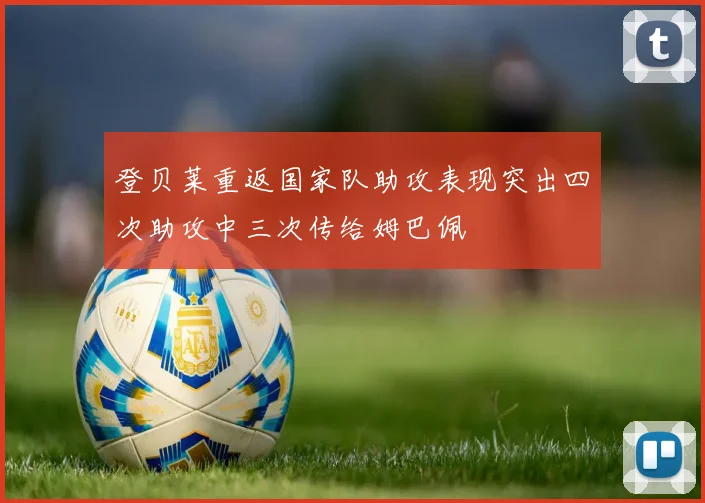 登贝莱重返国家队助攻表现突出四次助攻中三次传给姆巴佩
