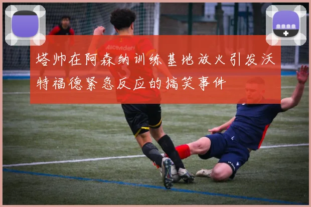 塔帅在阿森纳训练基地放火引发沃特福德紧急反应的搞笑事件